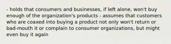 - holds that consumers and businesses, if left alone, won't buy enough of the organization's products - assumes that customers who are coaxed into buying a product not only won't return or bad-mouth it or complain to consumer organizations, but might even buy it again