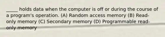 _____ holds data when the computer is off or during the course of a program's operation. (A) Random access memory (B) Read-only memory (C) Secondary memory (D) Programmable read-only memory