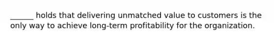 ______ holds that delivering unmatched value to customers is the only way to achieve long-term profitability for the organization.