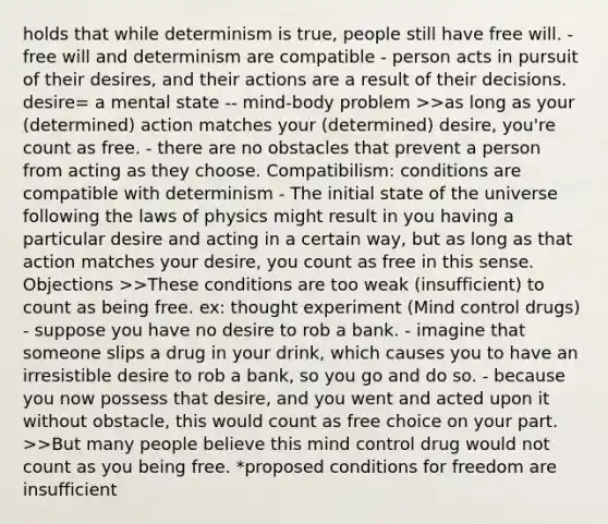 holds that while determinism is true, people still have free will. - free will and determinism are compatible - person acts in pursuit of their desires, and their actions are a result of their decisions. desire= a mental state -- mind-body problem >>as long as your (determined) action matches your (determined) desire, you're count as free. - there are no obstacles that prevent a person from acting as they choose. Compatibilism: conditions are compatible with determinism - The initial state of the universe following the laws of physics might result in you having a particular desire and acting in a certain way, but as long as that action matches your desire, you count as free in this sense. Objections >>These conditions are too weak (insufficient) to count as being free. ex: thought experiment (Mind control drugs) - suppose you have no desire to rob a bank. - imagine that someone slips a drug in your drink, which causes you to have an irresistible desire to rob a bank, so you go and do so. - because you now possess that desire, and you went and acted upon it without obstacle, this would count as free choice on your part. >>But many people believe this mind control drug would not count as you being free. *proposed conditions for freedom are insufficient