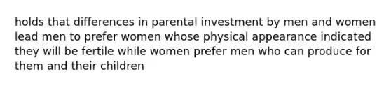 holds that differences in parental investment by men and women lead men to prefer women whose physical appearance indicated they will be fertile while women prefer men who can produce for them and their children