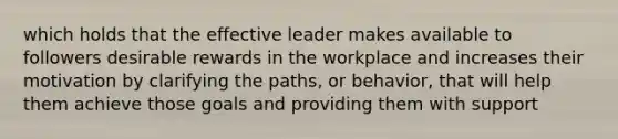 which holds that the effective leader makes available to followers desirable rewards in the workplace and increases their motivation by clarifying the paths, or behavior, that will help them achieve those goals and providing them with support