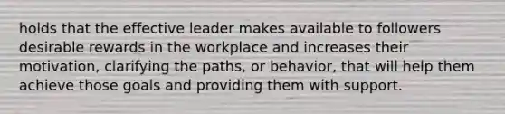 holds that the effective leader makes available to followers desirable rewards in the workplace and increases their motivation, clarifying the paths, or behavior, that will help them achieve those goals and providing them with support.