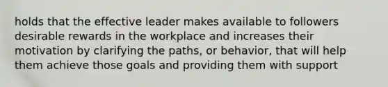 holds that the effective leader makes available to followers desirable rewards in the workplace and increases their motivation by clarifying the paths, or behavior, that will help them achieve those goals and providing them with support