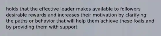 holds that the effective leader makes available to followers desirable rewards and increases their motivation by clarifying the paths or behavior that will help them achieve these foals and by providing them with support