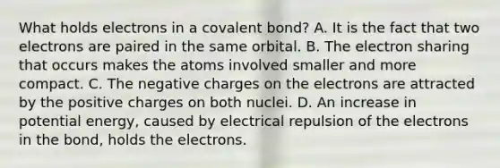 What holds electrons in a covalent bond? A. It is the fact that two electrons are paired in the same orbital. B. The electron sharing that occurs makes the atoms involved smaller and more compact. C. The negative charges on the electrons are attracted by the positive charges on both nuclei. D. An increase in potential energy, caused by electrical repulsion of the electrons in the bond, holds the electrons.