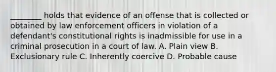 ________ holds that evidence of an offense that is collected or obtained by law enforcement officers in violation of a defendant's constitutional rights is inadmissible for use in a criminal prosecution in a court of law. A. Plain view B. Exclusionary rule C. Inherently coercive D. Probable cause