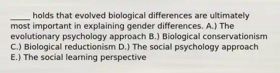 _____ holds that evolved biological differences are ultimately most important in explaining gender differences. A.) The evolutionary psychology approach B.) Biological conservationism C.) Biological reductionism D.) The social psychology approach E.) The social learning perspective