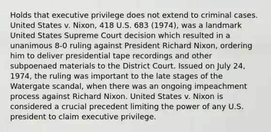 Holds that executive privilege does not extend to criminal cases. United States v. Nixon, 418 U.S. 683 (1974), was a landmark United States Supreme Court decision which resulted in a unanimous 8-0 ruling against President Richard Nixon, ordering him to deliver presidential tape recordings and other subpoenaed materials to the District Court. Issued on July 24, 1974, the ruling was important to the late stages of the Watergate scandal, when there was an ongoing impeachment process against Richard Nixon. United States v. Nixon is considered a crucial precedent limiting the power of any U.S. president to claim executive privilege.