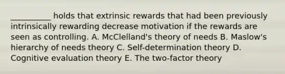 ​__________ holds that extrinsic rewards that had been previously intrinsically rewarding decrease motivation if the rewards are seen as controlling. A. McClelland's theory of needs B. Maslow's hierarchy of needs theory C. Self-determination theory D. Cognitive evaluation theory E. The​ two-factor theory