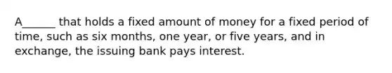 A______ that holds a fixed amount of money for a fixed period of time, such as six months, one year, or five years, and in exchange, the issuing bank pays interest.