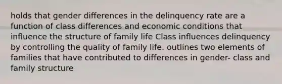 holds that gender differences in the delinquency rate are a function of class differences and economic conditions that influence the structure of family life Class influences delinquency by controlling the quality of family life. outlines two elements of families that have contributed to differences in gender- class and family structure