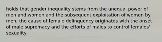 holds that gender inequality stems from the unequal power of men and women and the subsequent exploitation of women by men; the cause of female delinquency originates with the onset of male supremacy and the efforts of males to control females' sexuality