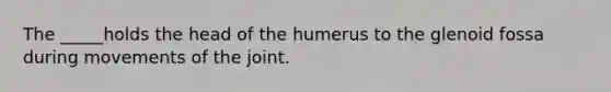 The _____holds the head of the humerus to the glenoid fossa during movements of the joint.