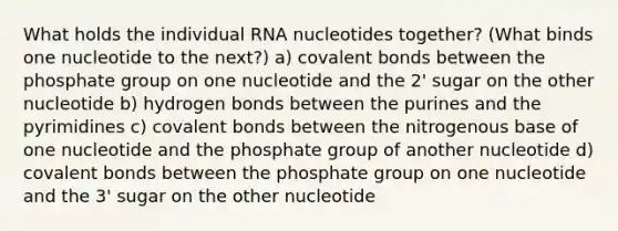 What holds the individual RNA nucleotides together? (What binds one nucleotide to the next?) a) <a href='https://www.questionai.com/knowledge/kWply8IKUM-covalent-bonds' class='anchor-knowledge'>covalent bonds</a> between the phosphate group on one nucleotide and the 2' sugar on the other nucleotide b) hydrogen bonds between the purines and the pyrimidines c) covalent bonds between the nitrogenous base of one nucleotide and the phosphate group of another nucleotide d) covalent bonds between the phosphate group on one nucleotide and the 3' sugar on the other nucleotide