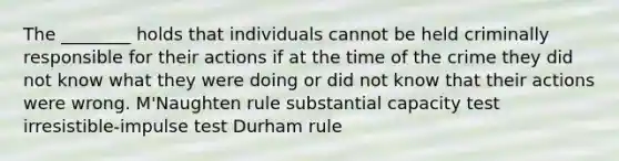 The ________ holds that individuals cannot be held criminally responsible for their actions if at the time of the crime they did not know what they were doing or did not know that their actions were wrong. M'Naughten rule substantial capacity test irresistible-impulse test Durham rule