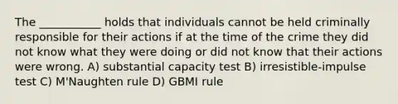 The ___________ holds that individuals cannot be held criminally responsible for their actions if at the time of the crime they did not know what they were doing or did not know that their actions were wrong. A) substantial capacity test B) irresistible-impulse test C) M'Naughten rule D) GBMI rule