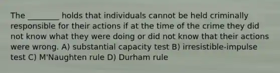 The ________ holds that individuals cannot be held criminally responsible for their actions if at the time of the crime they did not know what they were doing or did not know that their actions were wrong. A) substantial capacity test B) irresistible-impulse test C) M'Naughten rule D) Durham rule