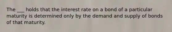 The ___ holds that the interest rate on a bond of a particular maturity is determined only by the demand and supply of bonds of that maturity.