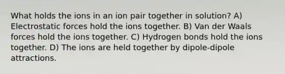 What holds the ions in an ion pair together in solution? A) Electrostatic forces hold the ions together. B) Van der Waals forces hold the ions together. C) Hydrogen bonds hold the ions together. D) The ions are held together by dipole-dipole attractions.