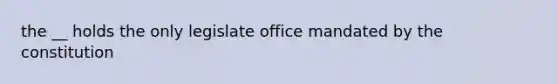 the __ holds the only legislate office mandated by the constitution