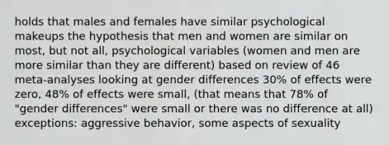 holds that males and females have similar psychological makeups the hypothesis that men and women are similar on most, but not all, psychological variables (women and men are more similar than they are different) based on review of 46 meta-analyses looking at gender differences 30% of effects were zero, 48% of effects were small, (that means that 78% of "gender differences" were small or there was no difference at all) exceptions: aggressive behavior, some aspects of sexuality