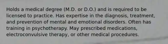 Holds a medical degree (M.D. or D.O.) and is required to be licensed to practice. Has expertise in the diagnosis, treatment, and prevention of mental and emotional disorders. Often has training in psychotherapy. May prescribed medications, electroconvulsive therapy, or other medical procedures.