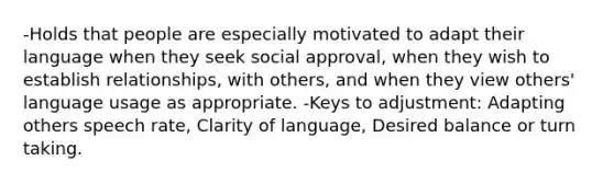 -Holds that people are especially motivated to adapt their language when they seek social approval, when they wish to establish relationships, with others, and when they view others' language usage as appropriate. -Keys to adjustment: Adapting others speech rate, Clarity of language, Desired balance or turn taking.