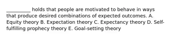 __________ holds that people are motivated to behave in ways that produce desired combinations of expected outcomes. A. Equity theory B. Expectation theory C. Expectancy theory D. Self-fulfilling prophecy theory E. Goal-setting theory