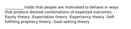 __________ holds that people are motivated to behave in ways that produce desired combinations of expected outcomes. -Equity theory -Expectation theory -Expectancy theory -Self-fulfilling prophecy theory -Goal-setting theory