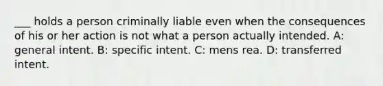 ___ holds a person criminally liable even when the consequences of his or her action is not what a person actually intended. A: general intent. B: specific intent. C: mens rea. D: transferred intent.