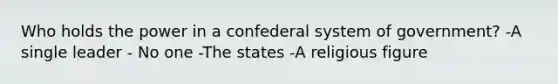 Who holds the power in a confederal system of government? -A single leader - No one -The states -A religious figure