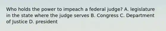 Who holds the power to impeach a federal judge? A. legislature in the state where the judge serves B. Congress C. Department of Justice D. president