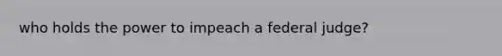 who holds the power to impeach a federal judge?