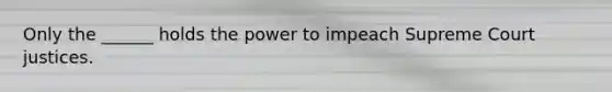 Only the ______ holds the power to impeach Supreme Court justices.