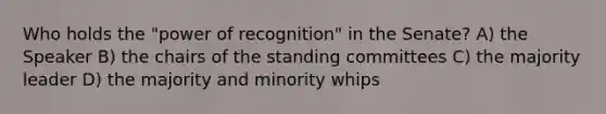 Who holds the "power of recognition" in the Senate? A) the Speaker B) the chairs of the standing committees C) the majority leader D) the majority and minority whips