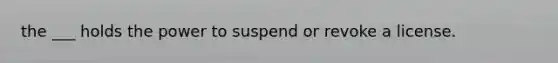 the ___ holds the power to suspend or revoke a license.