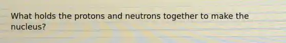 What holds the protons and neutrons together to make the nucleus?