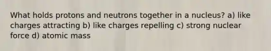 What holds protons and neutrons together in a nucleus? a) like charges attracting b) like charges repelling c) strong nuclear force d) atomic mass