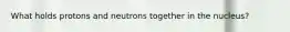 What holds protons and neutrons together in the nucleus?