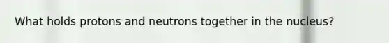 What holds protons and neutrons together in the nucleus?