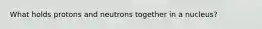 What holds protons and neutrons together in a nucleus?