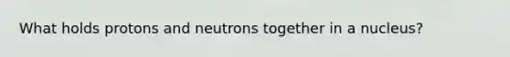 What holds protons and neutrons together in a nucleus?