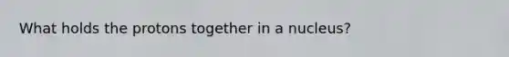 What holds the protons together in a nucleus?