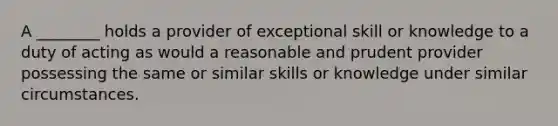 A ________ holds a provider of exceptional skill or knowledge to a duty of acting as would a reasonable and prudent provider possessing the same or similar skills or knowledge under similar circumstances.