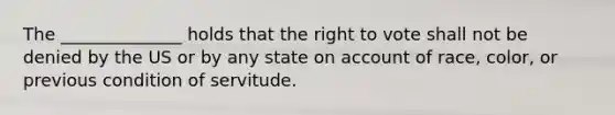 The ______________ holds that <a href='https://www.questionai.com/knowledge/kr9tEqZQot-the-right-to-vote' class='anchor-knowledge'>the right to vote</a> shall not be denied by the US or by any state on account of race, color, or previous condition of servitude.