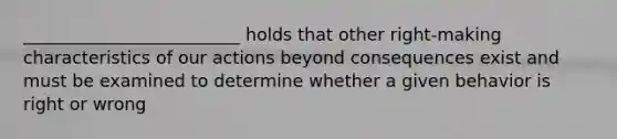 _________________________ holds that other right-making characteristics of our actions beyond consequences exist and must be examined to determine whether a given behavior is right or wrong