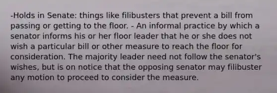 -Holds in Senate: things like filibusters that prevent a bill from passing or getting to the floor. - An informal practice by which a senator informs his or her floor leader that he or she does not wish a particular bill or other measure to reach the floor for consideration. The majority leader need not follow the senator's wishes, but is on notice that the opposing senator may filibuster any motion to proceed to consider the measure.