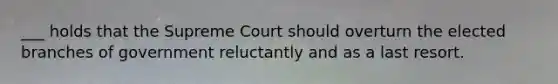 ___ holds that the Supreme Court should overturn the elected branches of government reluctantly and as a last resort.