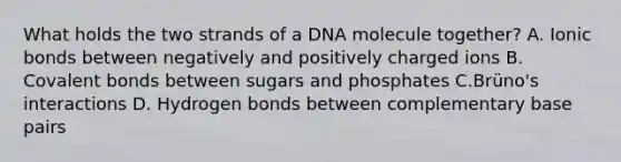 What holds the two strands of a DNA molecule together? A. Ionic bonds between negatively and positively charged ions B. Covalent bonds between sugars and phosphates C.Brüno's interactions D. Hydrogen bonds between complementary base pairs